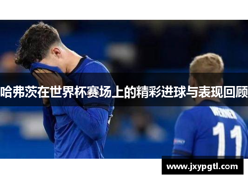 哈弗茨在世界杯赛场上的精彩进球与表现回顾