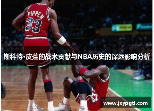 斯科特·皮蓬的战术贡献与NBA历史的深远影响分析