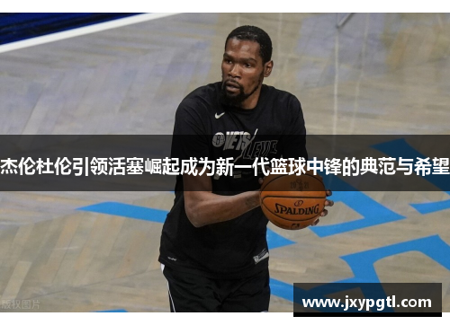 杰伦杜伦引领活塞崛起成为新一代篮球中锋的典范与希望