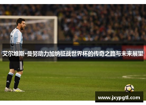 艾尔维斯·曼努助力加纳征战世界杯的传奇之路与未来展望