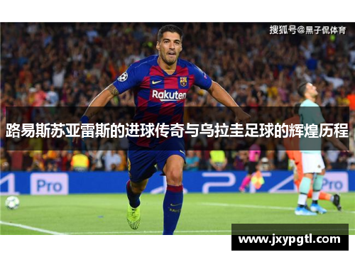 路易斯苏亚雷斯的进球传奇与乌拉圭足球的辉煌历程