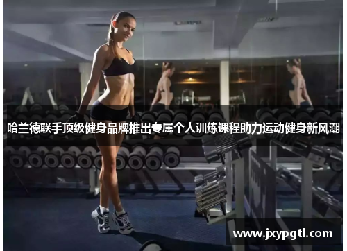哈兰德联手顶级健身品牌推出专属个人训练课程助力运动健身新风潮