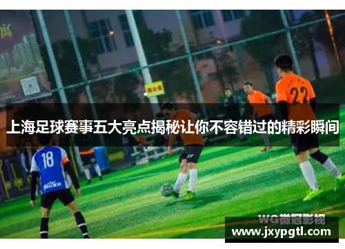 上海足球赛事五大亮点揭秘让你不容错过的精彩瞬间