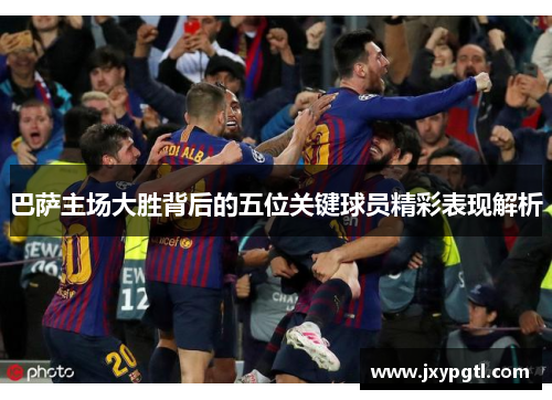 巴萨主场大胜背后的五位关键球员精彩表现解析