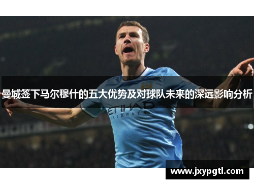 曼城签下马尔穆什的五大优势及对球队未来的深远影响分析
