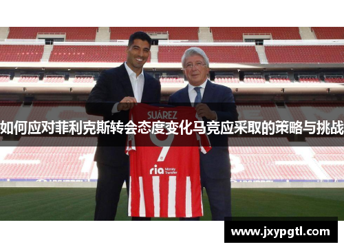 如何应对菲利克斯转会态度变化马竞应采取的策略与挑战