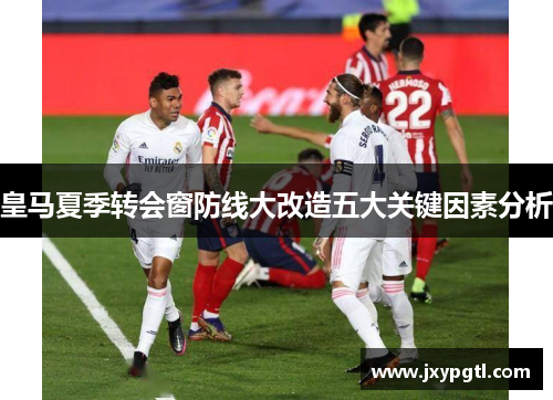 皇马夏季转会窗防线大改造五大关键因素分析