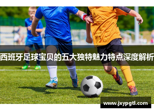 西班牙足球宝贝的五大独特魅力特点深度解析