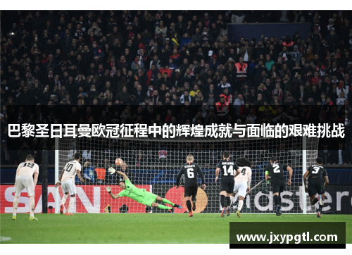 巴黎圣日耳曼欧冠征程中的辉煌成就与面临的艰难挑战