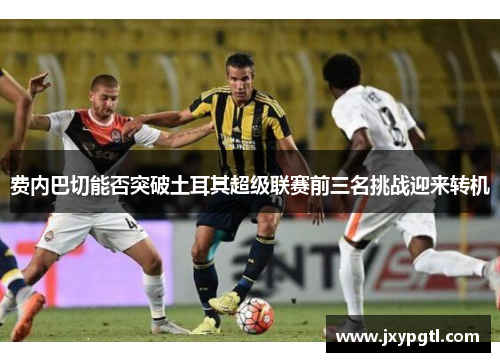 费内巴切能否突破土耳其超级联赛前三名挑战迎来转机 费内巴切能否突破土耳其超级联赛前三名挑战迎来转机