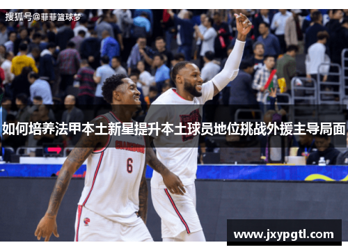 如何培养法甲本土新星提升本土球员地位挑战外援主导局面 如何培养法甲本土新星提升本土球员地位挑战外援主导局面