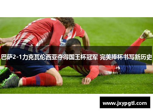 巴萨2-1力克瓦伦西亚夺得国王杯冠军 完美捧杯书写新历史 巴萨2-1力克瓦伦西亚夺得国王杯冠军 完美捧杯书写新历史