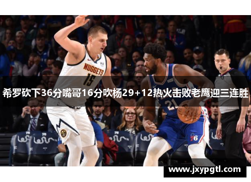 希罗砍下36分嘴哥16分吹杨29+12热火击败老鹰迎三连胜 希罗砍下36分嘴哥16分吹杨29+12热火击败老鹰迎三连胜