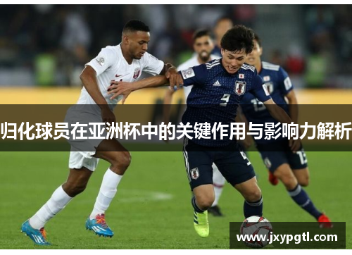 归化球员在亚洲杯中的关键作用与影响力解析 归化球员在亚洲杯中的关键作用与影响力解析