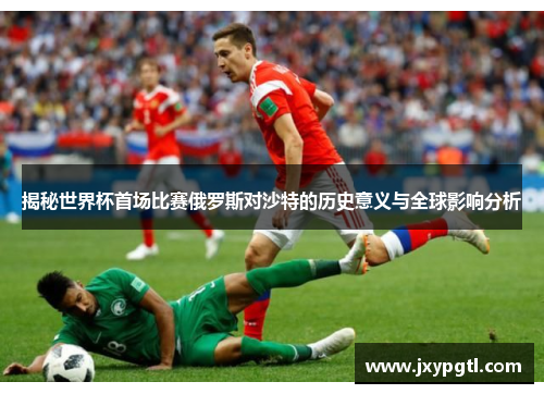 揭秘世界杯首场比赛俄罗斯对沙特的历史意义与全球影响分析